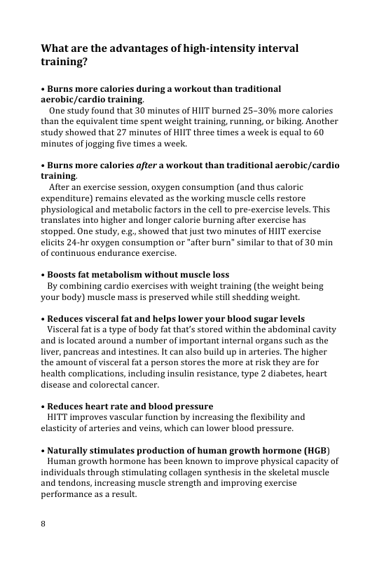 What are the advantages of high-intensity interval training?  « Burns more calories during a workout than traditional aerobic/cardio training,  One study found that 30 minutes of HIIT burned 25-30% more calories than the equivalent time spent weight training, running, or biking. Another study showed that 27 minutes of HIIT three times a week is equal to 60, minutes of jogging five times a week.  « Burns more calories after a workout than traditional aerobic/cardio training.  After an exercise session, oxygen consumption (and thus caloric expenditure) remains elevated as the working muscle cells restore physiological and metabolic factors in the cell to pre-exercise levels. This translates into higher and longer calorie burning after exercise has stopped. One study, e.g, showed that just two minutes of HIIT exercise elicits 24-hr oxygen consumption or "after burn" similar to that of 30 min of continuous endurance exercise,  « Boosts fat metabolism without muscle loss By combining cardio exercises with weight training (the weight being your body) muscle mass s preserved while still shedding weight.  « Reduces visceral fat and helps lower your blood sugar levels  Visceral fatis a type of body fat that’s stored within the abdominal cavity and is located around a number of important internal organs such as the liver, pancreas and intestines. It can also build up in arteries. The higher the amount of visceral fat a person stores the more at risk they are for health complications, including insulin resistance, type 2 diabetes, heart disease and colorectal cancer.  « Reduces heart rate and blood pressure HITT improves vascular function by increasing the flexibility and elasticity of arteries and veins, which can lower blood pressure.  « Naturally stimulates production of human growth hormone (HGB)  Human growth hormone has been known to improve physical capacity of individuals through stimulating collagen synthesis in the skeletal muscle and tendons, increasing muscle strength and improving exercise performance as a result 
